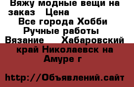 Вяжу модные вещи на заказ › Цена ­ 3000-10000 - Все города Хобби. Ручные работы » Вязание   . Хабаровский край,Николаевск-на-Амуре г.